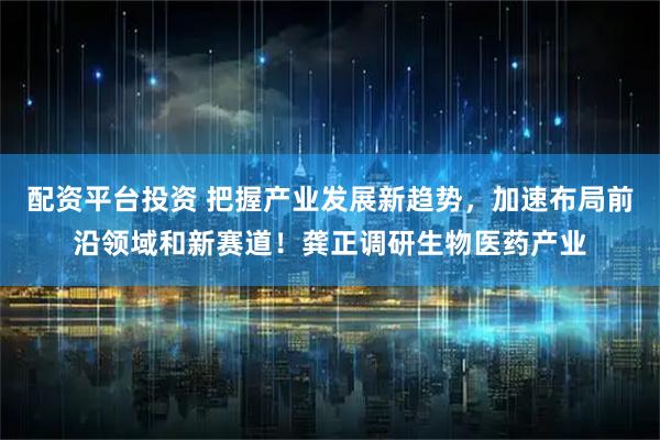 配资平台投资 把握产业发展新趋势，加速布局前沿领域和新赛道！龚正调研生物医药产业