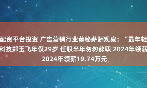 配资平台投资 广告营销行业董秘薪酬观察：“最年轻董秘”佳云科技郑玉飞年仅29岁 任职半年匆匆辞职 2024年领薪19.74万元