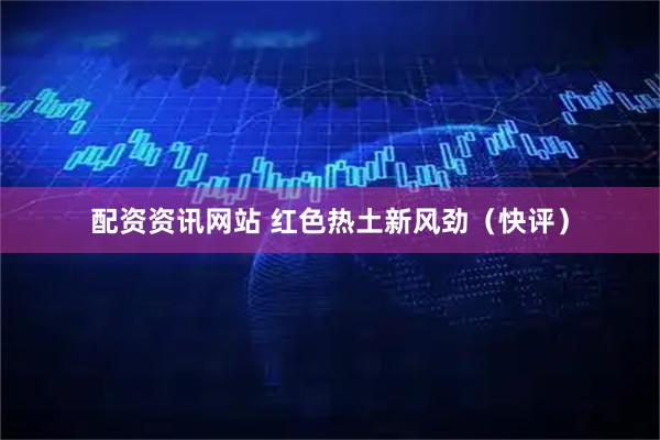 配资资讯网站 红色热土新风劲（快评）