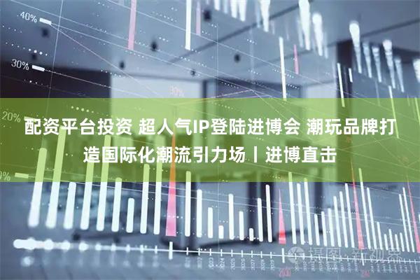 配资平台投资 超人气IP登陆进博会 潮玩品牌打造国际化潮流引力场丨进博直击