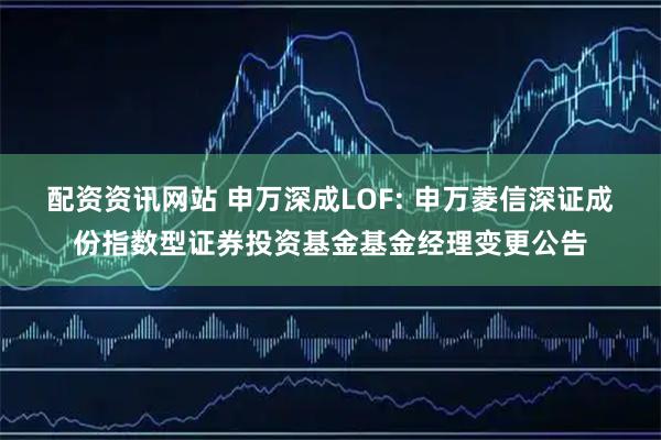 配资资讯网站 申万深成LOF: 申万菱信深证成份指数型证券投资基金基金经理变更公告