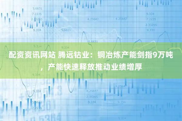 配资资讯网站 腾远钴业：铜冶炼产能剑指9万吨，产能快速释放推动业绩增厚