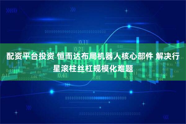 配资平台投资 恒而达布局机器人核心部件 解决行星滚柱丝杠规模化难题