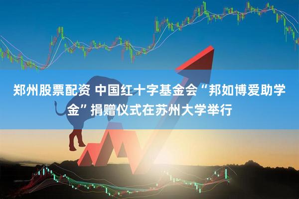 郑州股票配资 中国红十字基金会“邦如博爱助学金”捐赠仪式在苏州大学举行