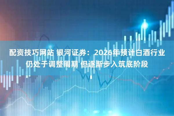 配资技巧网站 银河证券：2026年预计白酒行业仍处于调整周期 但逐渐步入筑底阶段