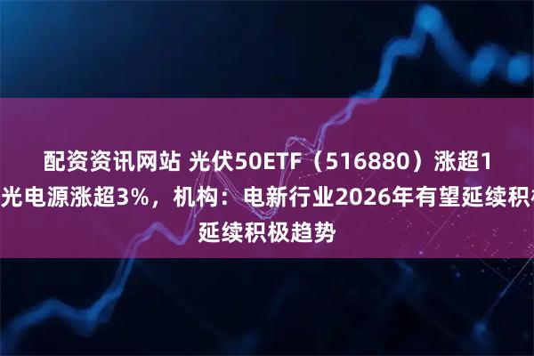 配资资讯网站 光伏50ETF（516880）涨超1%，阳光电源涨超3%，机构：电新行业2026年有望延续积极趋势