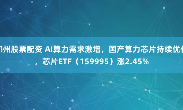 郑州股票配资 AI算力需求激增，国产算力芯片持续优化，芯片ETF（159995）涨2.45%