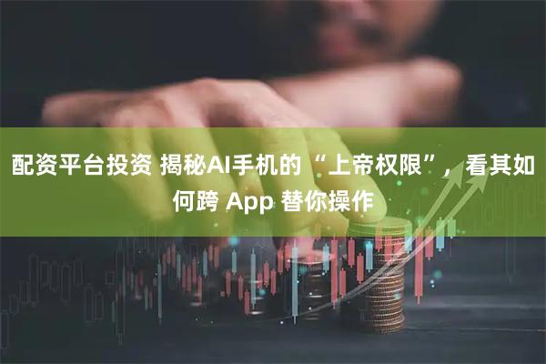 配资平台投资 揭秘AI手机的 “上帝权限”，看其如何跨 App 替你操作