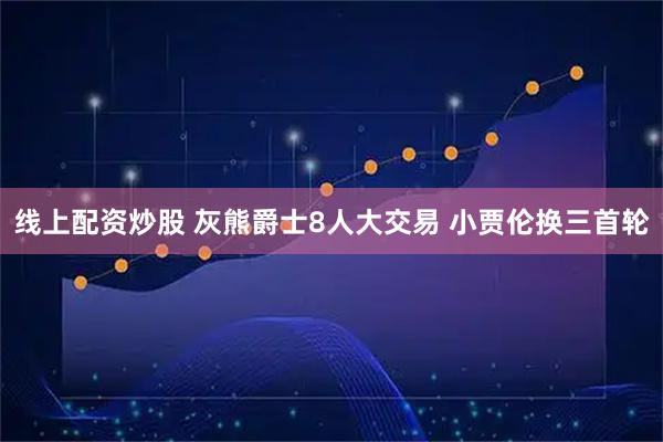 线上配资炒股 灰熊爵士8人大交易 小贾伦换三首轮