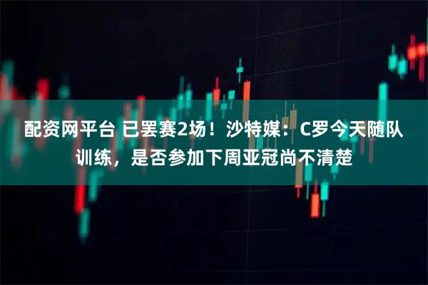 配资网平台 已罢赛2场！沙特媒：C罗今天随队训练，是否参加下周亚冠尚不清楚