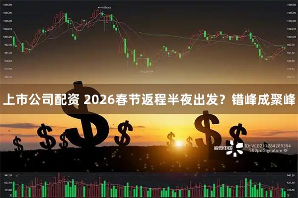 上市公司配资 2026春节返程半夜出发？错峰成聚峰