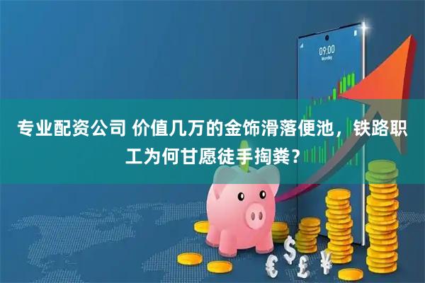 专业配资公司 价值几万的金饰滑落便池，铁路职工为何甘愿徒手掏粪？