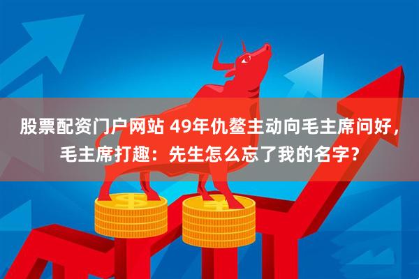 股票配资门户网站 49年仇鳌主动向毛主席问好，毛主席打趣：先生怎么忘了我的名字？