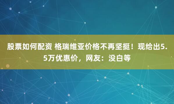 股票如何配资 格瑞维亚价格不再坚挺！现给出5.5万优惠价，网友：没白等