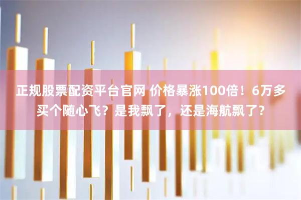 正规股票配资平台官网 价格暴涨100倍！6万多买个随心飞？是我飘了，还是海航飘了？