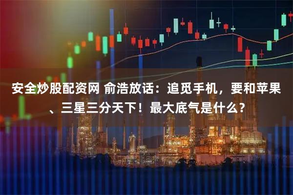 安全炒股配资网 俞浩放话：追觅手机，要和苹果、三星三分天下！最大底气是什么？