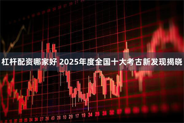 杠杆配资哪家好 2025年度全国十大考古新发现揭晓